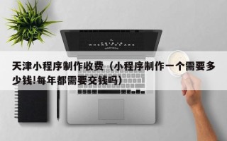 鹿邑天津小程序制作收费（小程序制作一个需要多少钱!每年都需要交钱吗）